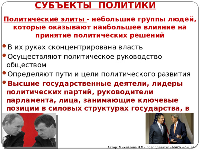 СУБЪЕКТЫ ПОЛИТИКИ  Политические элиты - небольшие группы людей, которые оказывают наибольшее влияние на принятие политических решений   В их руках сконцентрирована власть Осуществляют политическое руководство обществом Определяют пути и цели политического развития Высшие государственные деятели, лидеры политических партий, руководители парламента, лица, занимающие ключевые позиции в силовых структурах государства, в СМИ Автор: Михайлова Н.М.- преподаватель МАОУ «Лицей № 21» 