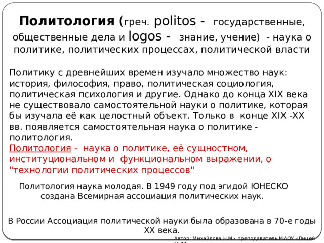 Политология ( греч. politos - государственные, общественные дела и logos - знание, учение) - наука о политике, политических процессах, политической власти Политику с древнейших времен изучало множество наук: история, философия, право, политическая социология, политическая психология и другие. Однако до конца XIX века не существовало самостоятельной науки о политике, которая бы изучала её как целостный объект. Только в конце XIX -XX вв. появляется самостоятельная наука о политике - политология. Политология - наука о политике, её сущностном, институциональном и функциональном выражении, о 