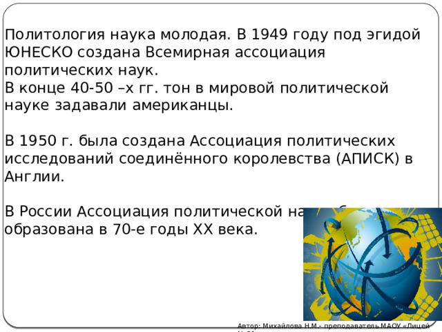 Политология наука молодая. В 1949 году под эгидой ЮНЕСКО создана Всемирная ассоциация политических наук. В конце 40-50 –х гг. тон в мировой политической науке задавали американцы. В 1950 г. была создана Ассоциация политических исследований соединённого королевства (АПИСК) в Англии. В России Ассоциация политической науки была образована в 70-е годы ХХ века. Автор: Михайлова Н.М.- преподаватель МАОУ «Лицей № 21» 