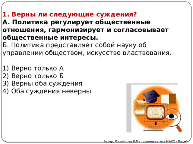 1. Верны ли следующие суждения? А. Политика регулирует общественные отношения, гармонизирует и согласовывает общественные интересы. Б. Политика представляет собой науку об управлении обществом, искусство властвования. 1) Верно только А 2) Верно только Б 3) Верны оба суждения 4) Оба суждения неверны Автор: Михайлова Н.М.- преподаватель МАОУ «Лицей № 21» 
