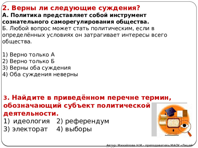 2. Верны ли следующие суждения? А. Политика представляет собой инструмент сознательного саморегулирования общества. Б. Любой вопрос может стать политическим, если в определённых условиях он затрагивает интересы всего общества. 1) Верно только А 2) Верно только Б 3) Верны оба суждения 4) Оба суждения неверны 3 . Найдите в приведённом перечне термин, обозначающий субъект политической деятельности. идеология 2) референдум 3) электорат 4) выборы Автор: Михайлова Н.М.- преподаватель МАОУ «Лицей № 21» 