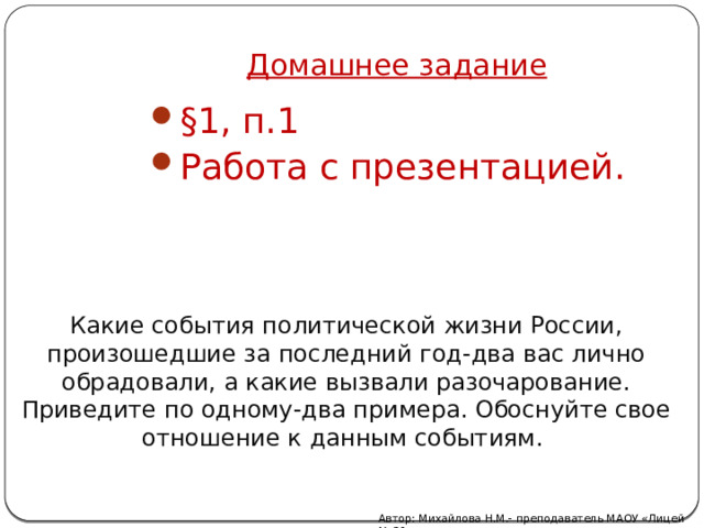 Домашнее задание §1, п.1 Работа с презентацией. Какие события политической жизни России, произошедшие за последний год-два вас лично обрадовали, а какие вызвали разочарование. Приведите по одному-два примера. Обоснуйте свое отношение к данным событиям. Автор: Михайлова Н.М.- преподаватель МАОУ «Лицей № 21» 