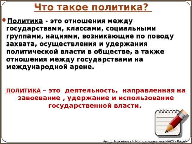 Что такое политика? Политика - это отношения между государствами, классами, социальными группами, нациями, возникающие по поводу захвата, осуществления и удержания политической власти в обществе, а также отношения между государствами на международной арене. ПОЛИТИКА – это деятельность, направленная на завоевание , удержание и использование государственной власти. Автор: Михайлова Н.М.- преподаватель МАОУ «Лицей № 21» 