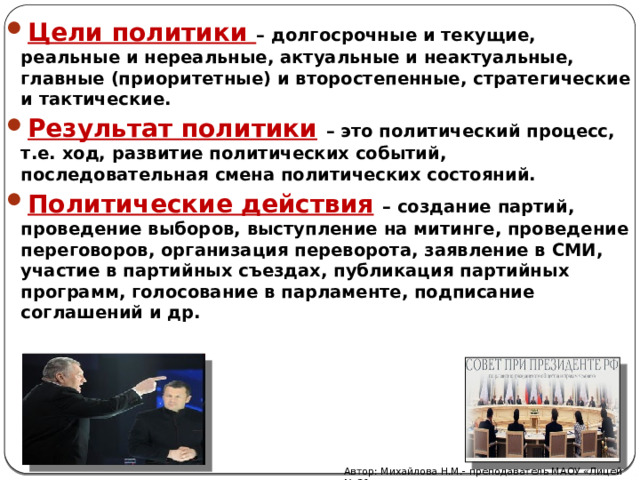 Цели политики – долгосрочные и текущие, реальные и нереальные, актуальные и неактуальные, главные (приоритетные) и второстепенные, стратегические и тактические. Результат политики  – это политический процесс, т.е. ход, развитие политических событий, последовательная смена политических состояний. Политические действия  – создание партий, проведение выборов, выступление на митинге, проведение переговоров, организация переворота, заявление в СМИ, участие в партийных съездах, публикация партийных программ, голосование в парламенте, подписание соглашений и др. Автор: Михайлова Н.М.- преподаватель МАОУ «Лицей № 21» 