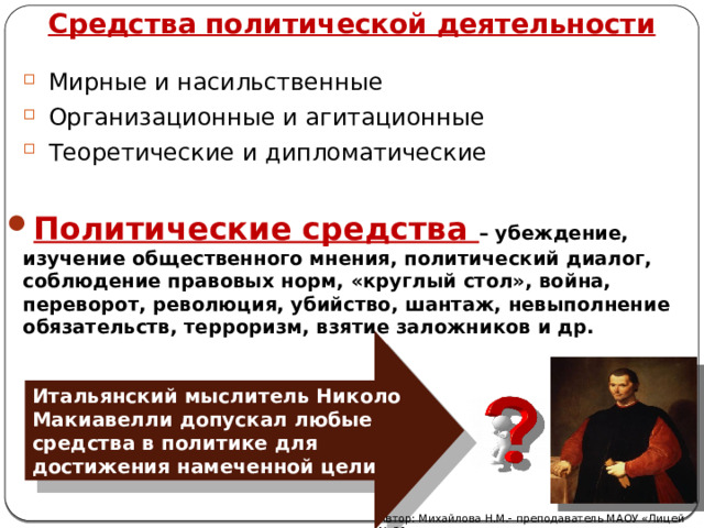 Средства политической деятельности Мирные и насильственные Организационные и агитационные Теоретические и дипломатические Политические средства – убеждение, изучение общественного мнения, политический диалог, соблюдение правовых норм, «круглый стол», война, переворот, революция, убийство, шантаж, невыполнение обязательств, терроризм, взятие заложников и др. Итальянский мыслитель Николо Макиавелли допускал любые средства в политике для достижения намеченной цели Автор: Михайлова Н.М.- преподаватель МАОУ «Лицей № 21» 