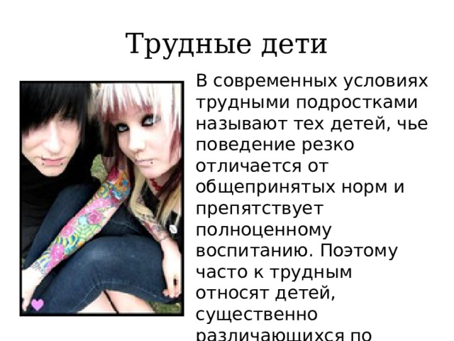 Трудные дети В современных условиях трудными подростками называют тех детей, чье поведение резко отличается от общепринятых норм и препятствует полноценному воспитанию. Поэтому часто к трудным относят детей, существенно различающихся по своим индивидуальным особенностям.. 