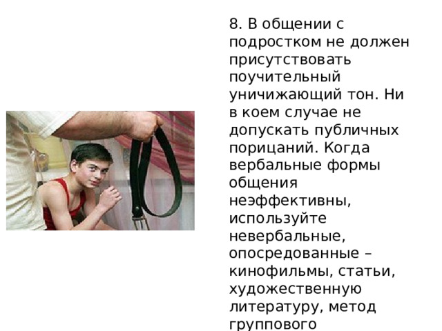 8. В общении с подростком не должен присутствовать поучительный уничижающий тон. Ни в коем случае не допускать публичных порицаний. Когда вербальные формы общения неэффективны, используйте невербальные, опосредованные – кинофильмы, статьи, художественную литературу, метод группового обсуждения проблем . 