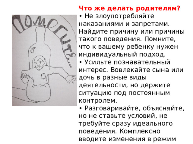 Что же делать родителям? • Не злоупотребляйте наказаниями и запретами. Найдите причину или причины такого поведения. Помните, что к вашему ребенку нужен индивидуальный подход. • Усильте познавательный интерес. Вовлекайте сына или дочь в разные виды деятельности, но держите ситуацию под постоянным контролем. • Разговаривайте, объясняйте, но не ставьте условий, не требуйте сразу идеального поведения. Комплексно вводите изменения в режим дня, в общество подростка, в досуг. 