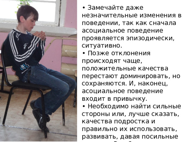 • Замечайте даже незначительные изменения в поведении, так как сначала асоциальное поведение проявляется эпизодически, ситуативно. • Позже отклонения происходят чаще, положительные качества перестают доминировать, но сохраняются. И, наконец, асоциальное поведение входит в привычку. • Необходимо найти сильные стороны или, лучше сказать, качества подростка и правильно их использовать, развивать, давая посильные задания. В ребенка необходимо верить — это главное! 