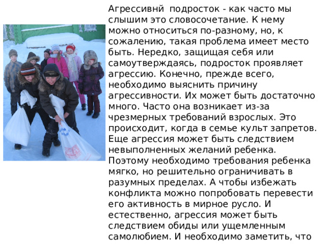 Агрессивнй подросток - как часто мы слышим это словосочетание. К нему можно относиться по-разному, но, к сожалению, такая проблема имеет место быть. Нередко, защищая себя или самоутверждаясь, подросток проявляет агрессию. Конечно, прежде всего, необходимо выяснить причину агрессивности. Их может быть достаточно много. Часто она возникает из-за чрезмерных требований взрослых. Это происходит, когда в семье культ запретов. Еще агрессия может быть следствием невыполненных желаний ребенка. Поэтому необходимо требования ребенка мягко, но решительно ограничивать в разумных пределах. А чтобы избежать конфликта можно попробовать перевести его активность в мирное русло. И естественно, агрессия может быть следствием обиды или ущемленным самолюбием. И необходимо заметить, что чаще всего у агрессивных взрослых бывают агрессивные дети. 
