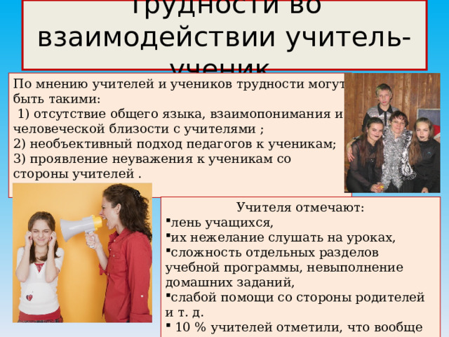 Трудности во взаимодействии учитель-ученик По мнению учителей и учеников трудности могут быть такими:   1) отсутствие общего языка, взаимопонимания и человеческой близости с учителями ; 2) необъективный подход педагогов к ученикам; 3) проявление неуважения к ученикам со стороны учителей . Учителя отмечают: лень учащихся, их нежелание слушать на уроках, сложность отдельных разделов учебной программы, невыполнение домашних заданий, слабой помощи со стороны родителей и т. д.   10 % учителей отметили, что вообще не видят трудностей во взаимоотношениях с учащимися; 