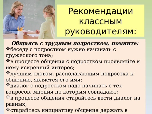 Рекомендации классным руководителям: Общаясь с трудным подростком, помните: беседу с подростком нужно начинать с дружеского тона; в процессе общения с подростком проявляйте к нему искренний интерес; лучшим словом, располагающим подростка к общению, является его имя; диалог с подростком надо начинать с тех вопросов, мнения по которым совпадают; в процессе общения старайтесь вести диалог на равных; старайтесь инициативу общения держать в своих руках;  критика должна быть конкретной, по существу. 