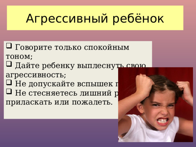 Агрессивный ребёнок  Говорите только спокойным тоном;  Дайте ребенку выплеснуть свою агрессивность;  Не допускайте вспышек гнева;  Не стесняетесь лишний раз его приласкать или пожалеть. 