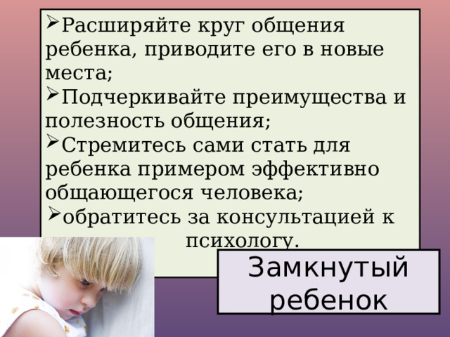 Расширяйте круг общения ребенка, приводите его в новые места; Подчеркивайте преимущества и полезность общения; Стремитесь сами стать для ребенка примером эффективно общающегося человека; обратитесь за консультацией к психологу. Замкнутый ребенок 