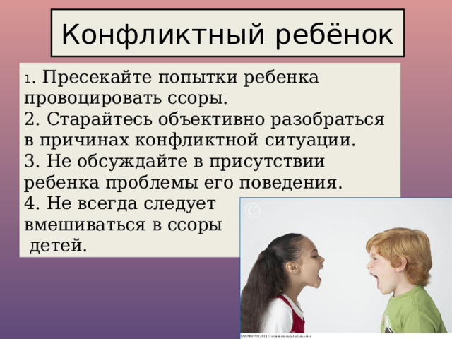 Конфликтный ребёнок 1 . Пресекайте попытки ребенка провоцировать ссоры. 2. Старайтесь объективно разобраться в причинах конфликтной ситуации. 3. Не обсуждайте в присутствии ребенка проблемы его поведения. 4. Не всегда следует вмешиваться в ссоры  детей. 