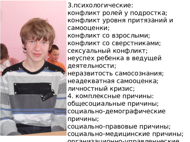 3.психологические: конфликт ролей у подростка; конфликт уровня притязаний и самооценки; конфликт со взрослыми; конфликт со сверстниками; сексуальный конфликт; неуспех ребенка в ведущей деятельности; неразвитость самосознания; неадекватная самооценка; личностный кризис; 4. комплексные причины: общесоциальные причины; социально-демографические причины; социально-правовые причины; социально-медицинские причины; организационно-управленческие причины; 