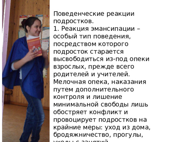 Поведенческие реакции подростков. 1. Реакция эмансипации – особый тип поведения, посредством которого подросток старается высвободиться из-под опеки взрослых, прежде всего родителей и учителей. Мелочная опека, наказания путем дополнительного контроля и лишение минимальной свободы лишь обостряет конфликт и провоцирует подростков на крайние меры: уход из дома, бродяжничество, прогулы, уходы с занятий . 