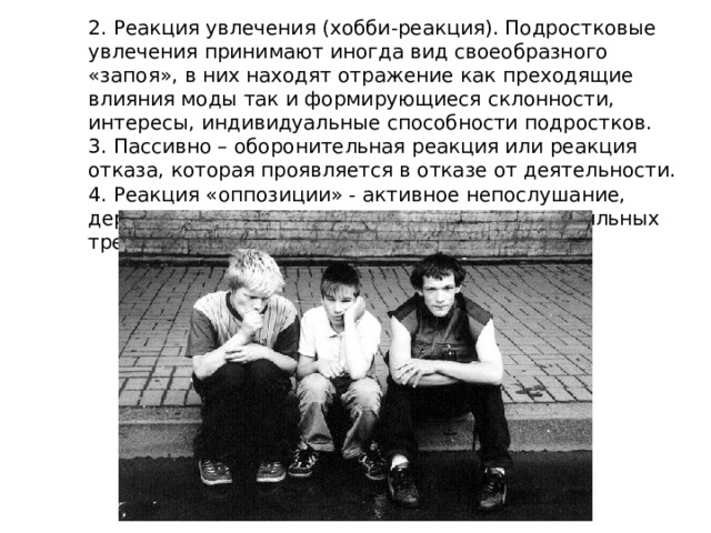 2. Реакция увлечения (хобби-реакция). Подростковые увлечения принимают иногда вид своеобразного «запоя», в них находят отражение как преходящие влияния моды так и формирующиеся склонности, интересы, индивидуальные способности подростков. 3. Пассивно – оборонительная реакция или реакция отказа, которая проявляется в отказе от деятельности. 4. Реакция «оппозиции» - активное непослушание, дерзость, возникает как протест против непосильных требований 