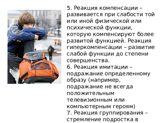 5. Реакция компенсации – развивается при слабости той или иной физической или психической функции, которую компенсируют более развитой функцией. Реакция гиперкомпенсации – развитие слабой функции до степени совершенства. 6. Реакция имитации – подражание определенному образу (например, подражание не всегда положительным телевизионным или компьютерным героям) 7. Реакция группирования – стремление подростка в группу сверстников . 