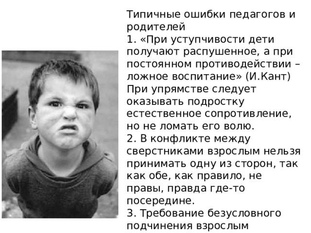 Типичные ошибки педагогов и родителей 1. «При уступчивости дети получают распушенное, а при постоянном противодействии – ложное воспитание» (И.Кант) При упрямстве следует оказывать подростку естественное сопротивление, но не ломать его волю. 2. В конфликте между сверстниками взрослым нельзя принимать одну из сторон, так как обе, как правило, не правы, правда где-то посередине. 3. Требование безусловного подчинения взрослым препятствует выработке собственной позиции. 
