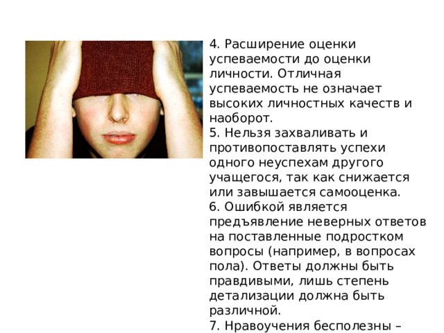 4. Расширение оценки успеваемости до оценки личности. Отличная успеваемость не означает высоких личностных качеств и наоборот. 5. Нельзя захваливать и противопоставлять успехи одного неуспехам другого учащегося, так как снижается или завышается самооценка. 6. Ошибкой является предъявление неверных ответов на поставленные подростком вопросы (например, в вопросах пола). Ответы должны быть правдивыми, лишь степень детализации должна быть различной. 7. Нравоучения бесполезны – обращение к подросткам должно быть немногословным, грубость порождает только грубость. 