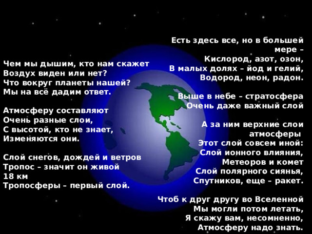 Есть здесь все, но в большей мере – Кислород, азот, озон, В малых долях – йод и гелий, Водород, неон, радон.  Выше в небе – стратосфера Очень даже важный слой  А за ним верхние слои атмосферы Этот слой совсем иной: Слой ионного влияния, Метеоров и комет Слой полярного сиянья, Спутников, еще – ракет.  Чтоб к друг другу во Вселенной Мы могли потом летать, Я скажу вам, несомненно, Атмосферу надо знать. Чем мы дышим, кто нам скажет Воздух виден или нет? Что вокруг планеты нашей? Мы на всё дадим ответ.  Атмосферу составляют Очень разные слои, С высотой, кто не знает, Изменяются они.  Слой снегов, дождей и ветров Тропос – значит он живой 18 км Тропосферы – первый слой. 