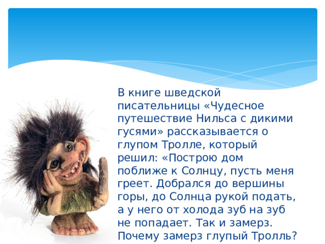 В книге шведской писательницы «Чудесное путешествие Нильса с дикими гусями» рассказывается о глупом Тролле, который решил: «Построю дом поближе к Солнцу, пусть меня греет. Добрался до вершины горы, до Солнца рукой подать, а у него от холода зуб на зуб не попадает. Так и замерз. Почему замерз глупый Тролль? 
