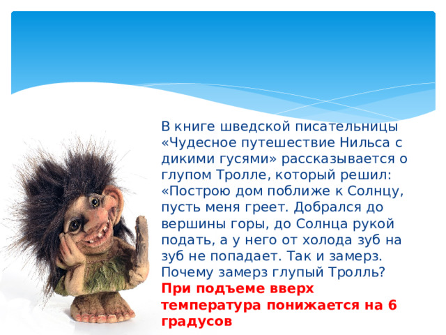 В книге шведской писательницы «Чудесное путешествие Нильса с дикими гусями» рассказывается о глупом Тролле, который решил: «Построю дом поближе к Солнцу, пусть меня греет. Добрался до вершины горы, до Солнца рукой подать, а у него от холода зуб на зуб не попадает. Так и замерз. Почему замерз глупый Тролль? При подъеме вверх температура понижается на 6 градусов 