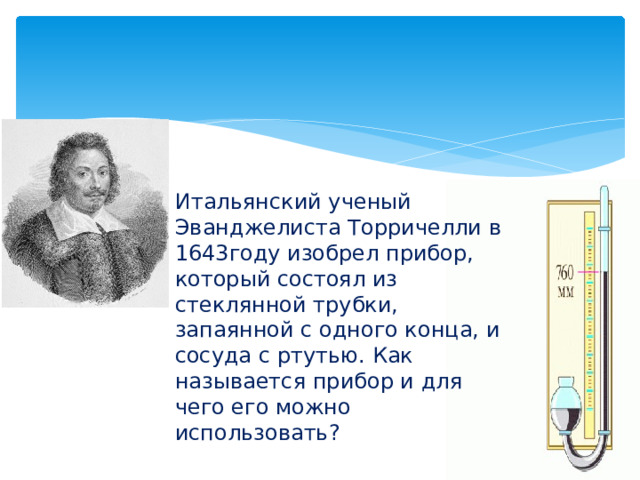 Итальянский ученый Эванджелиста Торричелли в 1643году изобрел прибор, который состоял из стеклянной трубки, запаянной с одного конца, и сосуда с ртутью. Как называется прибор и для чего его можно использовать? 