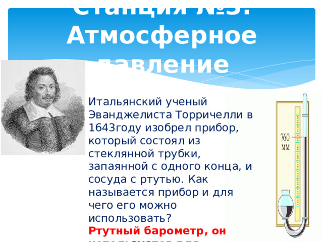 Станция №3. Атмосферное давление Итальянский ученый Эванджелиста Торричелли в 1643году изобрел прибор, который состоял из стеклянной трубки, запаянной с одного конца, и сосуда с ртутью. Как называется прибор и для чего его можно использовать? Ртутный барометр, он используется для измерения атмосферного давления 