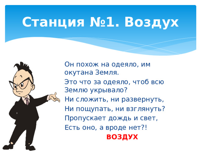 Станция №1. Воздух Он похож на одеяло, им окутана Земля. Это что за одеяло, чтоб всю Землю укрывало? Ни сложить, ни развернуть, Ни пощупать, ни взглянуть? Пропускает дождь и свет, Есть оно, а вроде нет?! ВОЗДУХ 