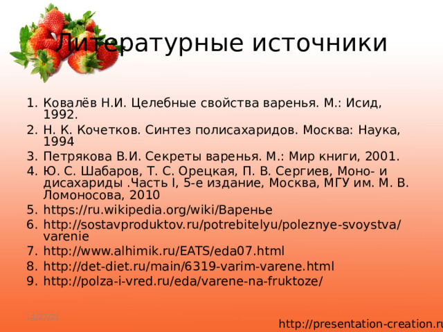 Литературные источники 1.  Ковалёв Н.И. Целебные свойства варенья. М.: Исид, 1992. 2.  Н. К. Кочетков. Синтез полисахаридов. Москва: Наука, 1994 3.  Петрякова В.И. Секреты варенья. М.: Мир книги, 2001. 4.  Ю. С. Шабаров, Т. С. Орецкая, П. В. Сергиев, Моно- и дисахариды .Часть I, 5-е издание, Москва, МГУ им. М. В. Ломоносова, 2010 5.  https://ru.wikipedia.org/wiki/Варенье 6.  http://sostavproduktov.ru/potrebitelyu/poleznye-svoystva/varenie 7.  http://www.alhimik.ru/EATS/eda07.html 8.  http://det-diet.ru/main/6319-varim-varene.html 9.  http://polza-i-vred.ru/eda/varene-na-fruktoze/ 11/27/21 