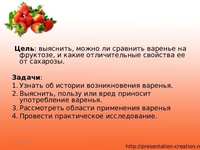   Цель : выяснить, можно ли сравнить варенье на фруктозе, и какие отличительные свойства ее от сахарозы.  Задачи : 1.  Узнать об истории возникновения варенья. 2.  Выяснить, пользу или вред приносит употребление варенья. 3.  Рассмотреть области применения варенья 4.  Провести практическое исследование. 11/27/21 