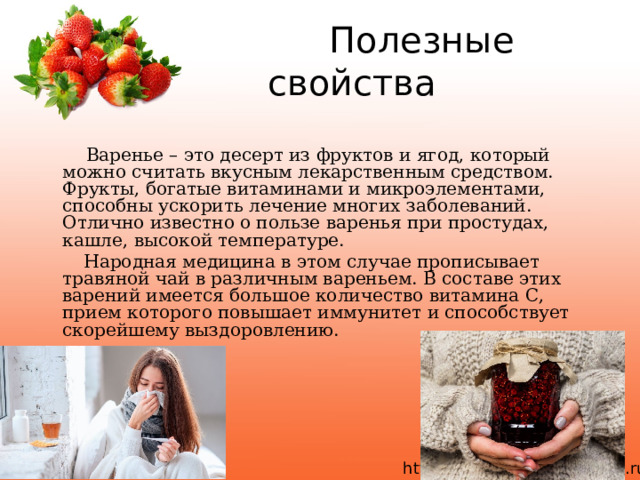  Полезные свойства  Варенье – это десерт из фруктов и ягод, который можно считать вкусным лекарственным средством. Фрукты, богатые витаминами и микроэлементами, способны ускорить лечение многих заболеваний. Отлично известно о пользе варенья при простудах, кашле, высокой температуре.  Народная медицина в этом случае прописывает травяной чай в различным вареньем. В составе этих варений имеется большое количество витамина С, прием которого повышает иммунитет и способствует скорейшему выздоровлению. 11/27/21 