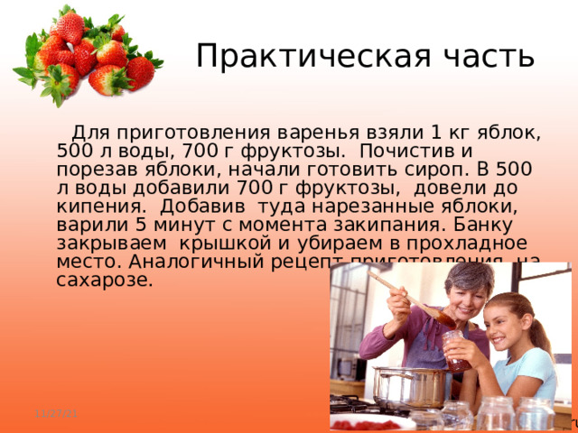  Практическая часть  Для приготовления варенья взяли 1 кг яблок, 500 л воды, 700 г фруктозы. Почистив и порезав яблоки, начали готовить сироп. В 500 л воды добавили 700 г фруктозы, довели до кипения. Добавив туда нарезанные яблоки, варили 5 минут с момента закипания. Банку закрываем крышкой и убираем в прохладное место. Аналогичный рецепт приготовления на сахарозе. 11/27/21 