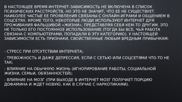 . В настоящее время интернет-зависимость не включена в список психических расстройств, но это не значит, что ее не существует. Наиболее частые ее проявления связаны с онлайн-играми и общением в соцсетях. Кроме того, некоторые люди используют интернет для проживания фальшивой «жизни», представляя себя кем-то другим. Это не только его постоянное использование (тогда бы все, чья работа связана с компьютерами, попадали в эту категорию). У настоящей зависимости есть признаки, свойственные любым вредным привычкам: - стресс при отсутствии интернета; - тревожность и даже депрессия, если с Сетью или соцсетями что-то не так; - влияние на обычную жизнь (игнорирование работы, социальной жизни, семьи, обязанностей); - влияние на мозг (при выходе в интернет мозг получает порцию дофамина и ждет новую, как в случае с наркотиками). 