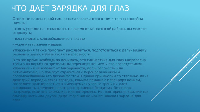 Что дает зарядка для глаз Основные плюсы такой гимнастики заключаются в том, что она способна помочь: - снять усталость – отвлекаясь на время от монотонной работы, вы можете отдохнуть; - восстановить кровообращение в глазах; - укрепить глазные мышцы. Упражнения также помогают расслабиться, подготовиться к дальнейшему решению задач, избавиться от нервозности. В то же время необходимо понимать, что гимнастика для глаз направлена только на борьбу со зрительным перенапряжением и его последствиями. Упражнения не избавят от близорукости, дальнозоркости или астигматизма, но помогут справиться с перенапряжением и сопровождающим его дискомфортом. Однако при миопии со степенью до -3 диоптрий периодическая зарядка, помимо помощи с перенапряжением, позволяет адаптироваться к имеющемуся уровню зрения и дает возможность в течение некоторого времени обходиться без очков – например, если они сломались или потерялись. Но, повторимся, «вылечить» близорукость или другой дефект зрения не может никакая зарядка для глаз. 