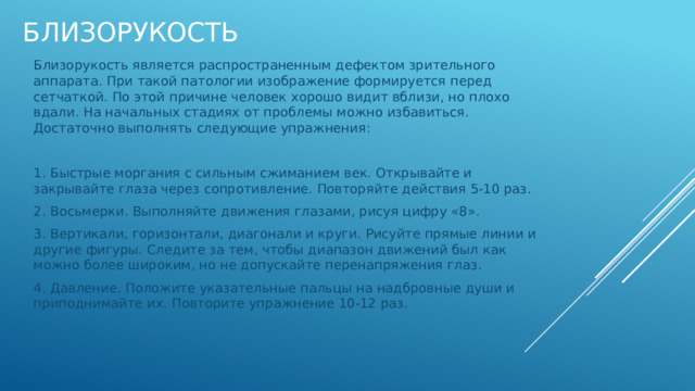 близорукость Близорукость является распространенным дефектом зрительного аппарата. При такой патологии изображение формируется перед сетчаткой. По этой причине человек хорошо видит вблизи, но плохо вдали. На начальных стадиях от проблемы можно избавиться. Достаточно выполнять следующие упражнения: 1. Быстрые моргания с сильным сжиманием век. Открывайте и закрывайте глаза через сопротивление. Повторяйте действия 5-10 раз. 2. Восьмерки. Выполняйте движения глазами, рисуя цифру «8». 3. Вертикали, горизонтали, диагонали и круги. Рисуйте прямые линии и другие фигуры. Следите за тем, чтобы диапазон движений был как можно более широким, но не допускайте перенапряжения глаз. 4. Давление. Положите указательные пальцы на надбровные души и приподнимайте их. Повторите упражнение 10-12 раз. 