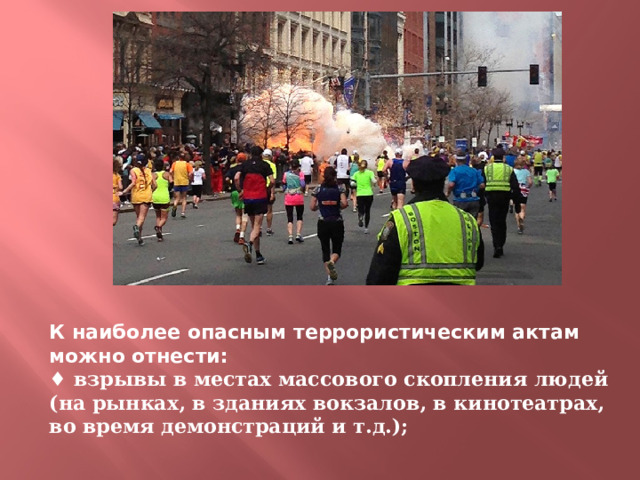 К наиболее опасным террористическим актам можно отнести:  ♦ взрывы в местах массового скопления людей (на рынках, в зданиях вокзалов, в кинотеатрах, во время демонстраций и т.д.);   