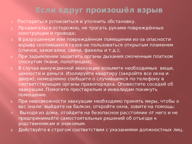 Если вдруг произошёл взрыв Постараться успокоиться и уточнить обстановку. Продвигаться осторожно, не трогать руками повреждённые конструкции и провода; В разрушенном или повреждённом помещении из-за опасности взрыва скопившихся газов не пользоваться открытым пламенем (спички, зажигалки, свечи, факелы и т.д.); При задымлении защитить органы дыхания смоченным платком (лоскутом ткани, полотенцем); В случае вынужденной эвакуации возьмите необходимые вещи, ценности и деньги. Изолируйте квартиру (закройте все окна и двери), немедленно сообщите о случившемся по телефону в соответствующие органы правопорядка. Оповестите соседей об эвакуации. Помогите престарелым и инвалидам покинуть помещение. При невозможности эвакуации необходимо принять меры, чтобы о вас знали: выйдите на балкон, откройте окна, зовите на помощь:  Выходя из дома, отойдите на безопасное расстояние от него и не предпринимайте самостоятельных решений об отъезде к родственникам и знакомым. Действуйте в строгом соответствии с указаниями должностных лиц. 