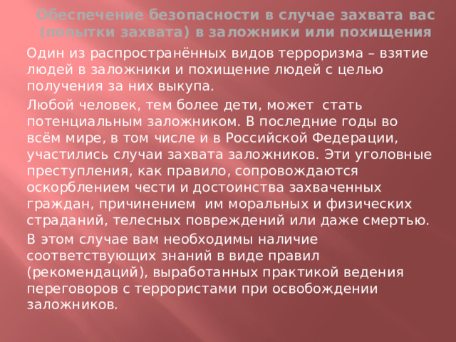 Обеспечение безопасности в случае захвата вас (попытки захвата) в заложники или похищения Один из распространённых видов терроризма – взятие людей в заложники и похищение людей с целью получения за них выкупа. Любой человек, тем более дети, может стать потенциальным заложником. В последние годы во всём мире, в том числе и в Российской Федерации, участились случаи захвата заложников. Эти уголовные преступления, как правило, сопровождаются оскорблением чести и достоинства захваченных граждан, причинением им моральных и физических страданий, телесных повреждений или даже смертью. В этом случае вам необходимы наличие соответствующих знаний в виде правил (рекомендаций), выработанных практикой ведения переговоров с террористами при освобождении заложников.  