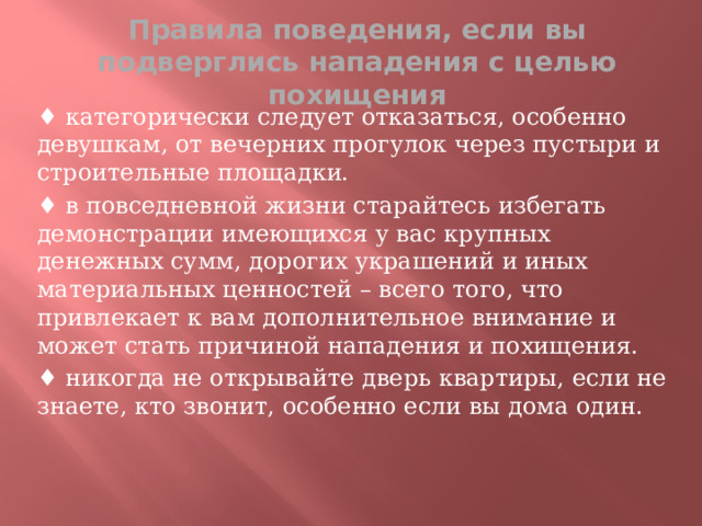 Правила поведения, если вы подверглись нападения с целью похищения ♦ категорически следует отказаться, особенно девушкам, от вечерних прогулок через пустыри и строительные площадки. ♦ в повседневной жизни старайтесь избегать демонстрации имеющихся у вас крупных денежных сумм, дорогих украшений и иных материальных ценностей – всего того, что привлекает к вам дополнительное внимание и может стать причиной нападения и похищения. ♦ никогда не открывайте дверь квартиры, если не знаете, кто звонит, особенно если вы дома один.  