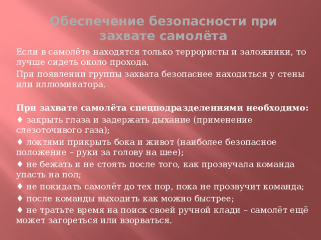 Обеспечение безопасности при захвате самолёта Если в самолёте находятся только террористы и заложники, то лучше сидеть около прохода. При появлении группы захвата безопаснее находиться у стены или иллюминатора.  При захвате самолёта спецподразделениями необходимо:  ♦ закрыть глаза и задержать дыхание (применение слезоточивого газа); ♦ локтями прикрыть бока и живот (наиболее безопасное положение – руки за голову на шее); ♦ не бежать и не стоять после того, как прозвучала команда упасть на пол; ♦ не покидать самолёт до тех пор, пока не прозвучит команда; ♦ после команды выходить как можно быстрее; ♦ не тратьте время на поиск своей ручной клади – самолёт ещё может загореться или взорваться.  