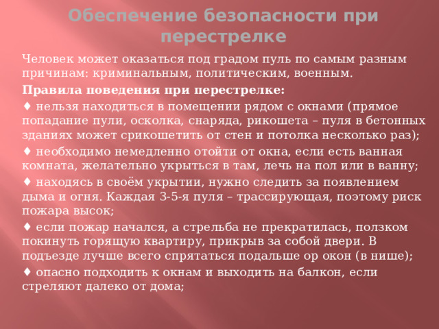 Обеспечение безопасности при перестрелке Человек может оказаться под градом пуль по самым разным причинам: криминальным, политическим, военным. Правила поведения при перестрелке:  ♦ нельзя находиться в помещении рядом с окнами (прямое попадание пули, осколка, снаряда, рикошета – пуля в бетонных зданиях может срикошетить от стен и потолка несколько раз); ♦ необходимо немедленно отойти от окна, если есть ванная комната, желательно укрыться в там, лечь на пол или в ванну; ♦ находясь в своём укрытии, нужно следить за появлением дыма и огня. Каждая 3-5-я пуля – трассирующая, поэтому риск пожара высок; ♦ если пожар начался, а стрельба не прекратилась, ползком покинуть горящую квартиру, прикрыв за собой двери. В подъезде лучше всего спрятаться подальше ор окон (в нише); ♦ опасно подходить к окнам и выходить на балкон, если стреляют далеко от дома;  