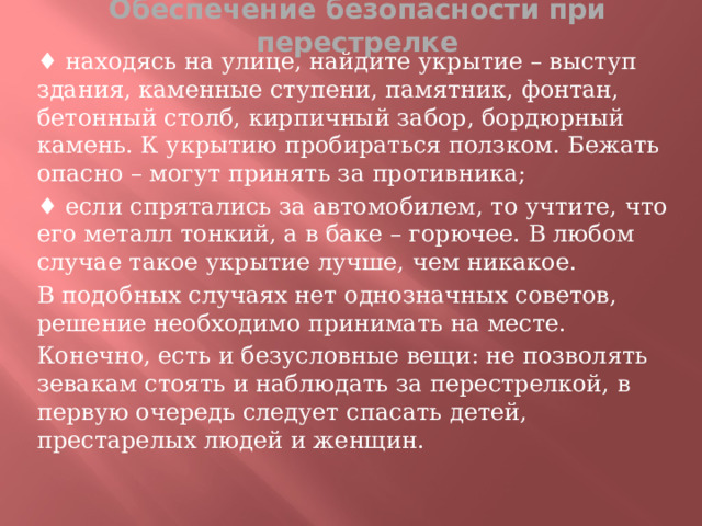 Обеспечение безопасности при перестрелке ♦ находясь на улице, найдите укрытие – выступ здания, каменные ступени, памятник, фонтан, бетонный столб, кирпичный забор, бордюрный камень. К укрытию пробираться ползком. Бежать опасно – могут принять за противника; ♦ если спрятались за автомобилем, то учтите, что его металл тонкий, а в баке – горючее. В любом случае такое укрытие лучше, чем никакое. В подобных случаях нет однозначных советов, решение необходимо принимать на месте. Конечно, есть и безусловные вещи: не позволять зевакам стоять и наблюдать за перестрелкой, в первую очередь следует спасать детей, престарелых людей и женщин.  