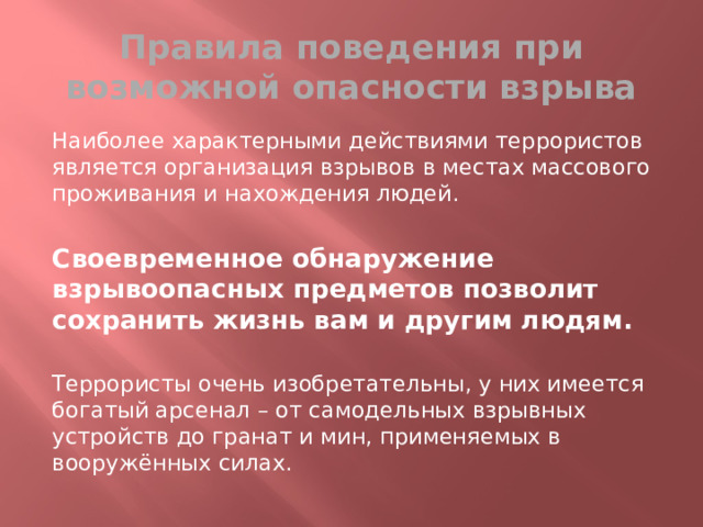 Правила поведения при возможной опасности взрыва Наиболее характерными действиями террористов является организация взрывов в местах массового проживания и нахождения людей. Своевременное обнаружение взрывоопасных предметов позволит сохранить жизнь вам и другим людям. Террористы очень изобретательны, у них имеется богатый арсенал – от самодельных взрывных устройств до гранат и мин, применяемых в вооружённых силах. 