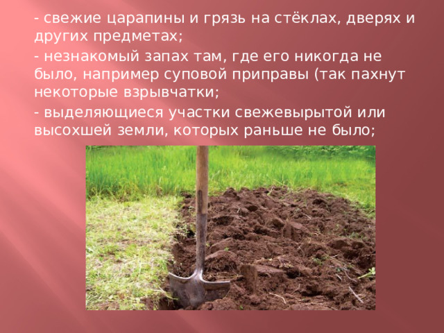- свежие царапины и грязь на стёклах, дверях и других предметах; - незнакомый запах там, где его никогда не было, например суповой приправы (так пахнут некоторые взрывчатки; - выделяющиеся участки свежевырытой или высохшей земли, которых раньше не было; 