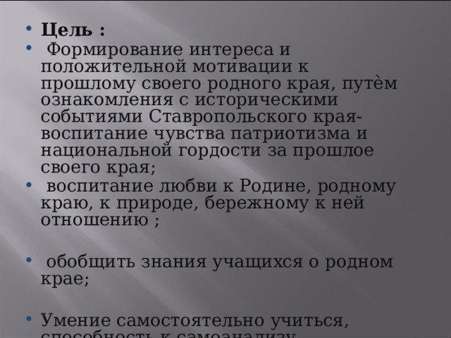Цель :  Формирование интереса и положительной мотивации к прошлому своего родного края, путѐм ознакомления с историческими событиями Ставропольского края- воспитание чувства патриотизма и национальной гордости за прошлое своего края;  воспитание любви к Родине, родному краю, к природе, бережному к ней отношению ;   обобщить знания учащихся о родном крае;  Умение самостоятельно учиться, способность к самоанализу.   .  