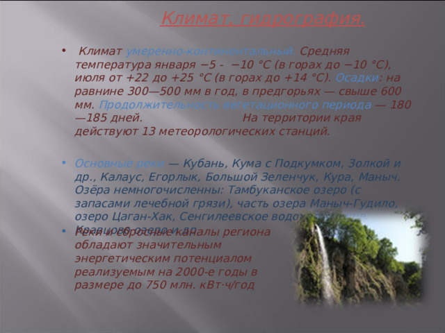 Климат, гидрография.     Климат умеренно-континентальный. Средняя температура января −5 - −10 °С (в горах до −10 °C), июля от +22 до +25 °C (в горах до +14 °C). Осадки : на равнине 300—500 мм в год, в предгорьях — свыше 600 мм. Продолжительность вегетационного периода — 180—185 дней. На территории края действуют 13 метеорологических станций.  Основные реки — Кубань, Кума с Подкумком, Золкой и др., Калаус, Егорлык, Большой Зеленчук, Кура, Маныч. Озёра немногочисленны: Тамбуканское озеро (с запасами лечебной грязи), часть озера Маныч-Гудило, озеро Цаган-Хак, Сенгилеевское водохранилище, Кравцово озеро и др.       Реки и сбросные каналы региона обладают значительным энергетическим потенциалом реализуемым на 2000-е годы в размере до 750 млн. кВт·ч/год 3 