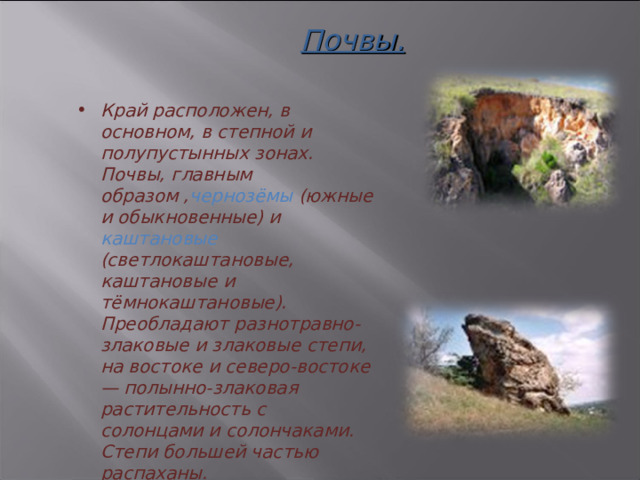 Почвы. Край расположен, в основном, в степной и полупустынных зонах. Почвы, главным образом , чернозёмы (южные и обыкновенные) и каштановые (светлокаштановые, каштановые и тёмнокаштановые). Преобладают разнотравно-злаковые и злаковые степи, на востоке и северо-востоке — полынно-злаковая растительность с солонцами и солончаками. Степи большей частью распаханы.  3 